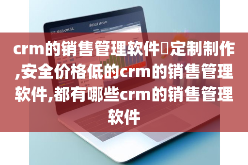 crm的销售管理软件​定制制作,安全价格低的crm的销售管理软件,都有哪些crm的销售管理软件