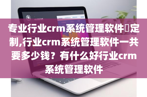 专业行业crm系统管理软件​定制,行业crm系统管理软件一共要多少钱？有什么好行业crm系统管理软件