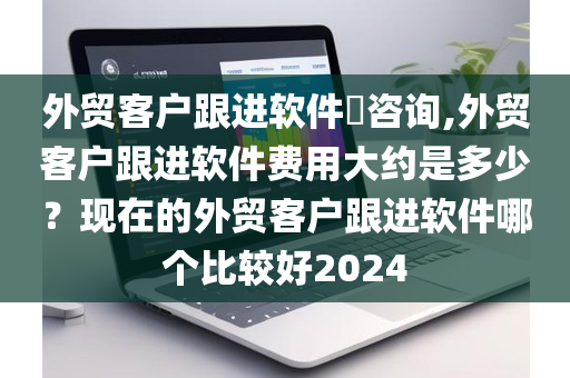 外贸客户跟进软件​咨询,外贸客户跟进软件费用大约是多少？现在的外贸客户跟进软件哪个比较好2024