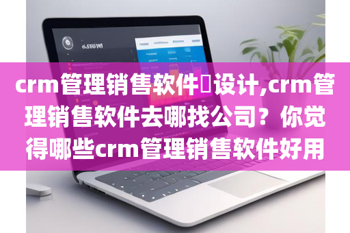 crm管理销售软件​设计,crm管理销售软件去哪找公司？你觉得哪些crm管理销售软件好用