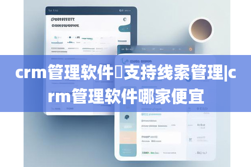 crm管理软件​支持线索管理|crm管理软件哪家便宜