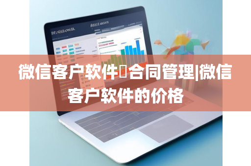 微信客户软件​合同管理|微信客户软件的价格