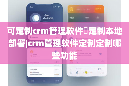 可定制crm管理软件定制本地部署|crm管理软件定制定制哪些功能