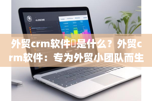 外贸crm软件​是什么？外贸crm软件：专为外贸小团队而生