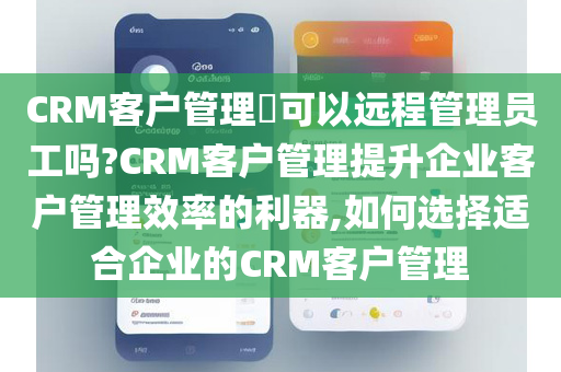 CRM客户管理​可以远程管理员工吗?CRM客户管理提升企业客户管理效率的利器,如何选择适合企业的CRM客户管理