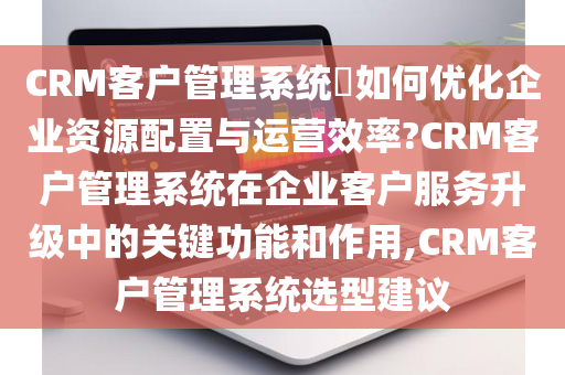 CRM客户管理系统​如何优化企业资源配置与运营效率?CRM客户管理系统在企业客户服务升级中的关键功能和作用,CRM客户管理系统选型建议