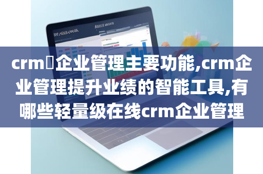 crm​企业管理主要功能,crm企业管理提升业绩的智能工具,有哪些轻量级在线crm企业管理