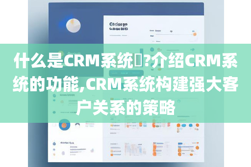 什么是CRM系统​?介绍CRM系统的功能,CRM系统构建强大客户关系的策略