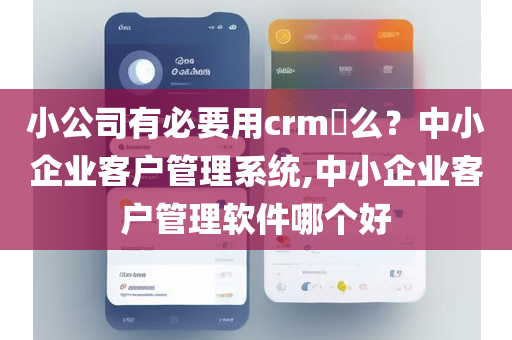 小公司有必要用crm​么？中小企业客户管理系统,中小企业客户管理软件哪个好