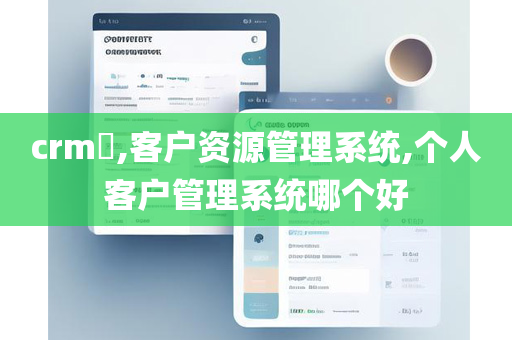 crm​,客户资源管理系统,个人客户管理系统哪个好