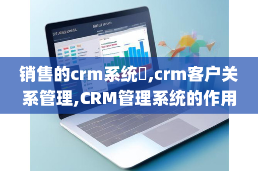 销售的crm系统​,crm客户关系管理,CRM管理系统的作用