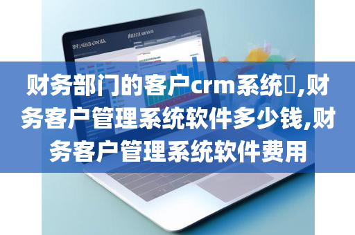 财务部门的客户crm系统​,财务客户管理系统软件多少钱,财务客户管理系统软件费用