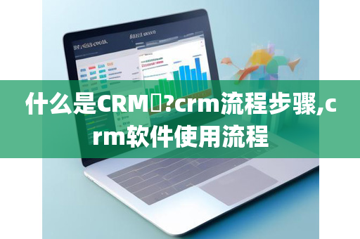 什么是CRM​?crm流程步骤,crm软件使用流程