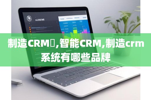 制造CRM​,智能CRM,制造crm系统有哪些品牌