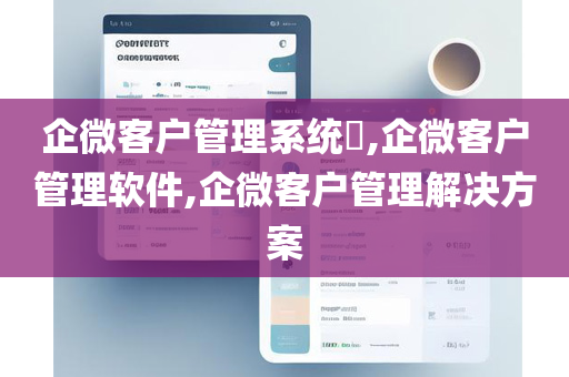 企微客户管理系统​,企微客户管理软件,企微客户管理解决方案