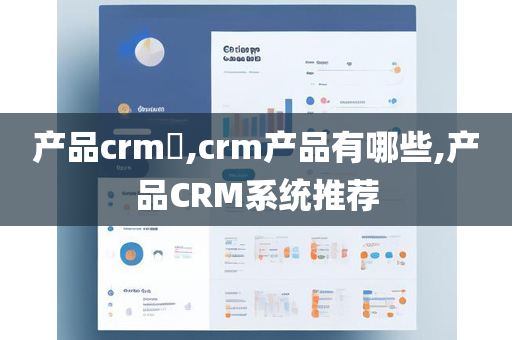 产品crm​,crm产品有哪些,产品CRM系统推荐