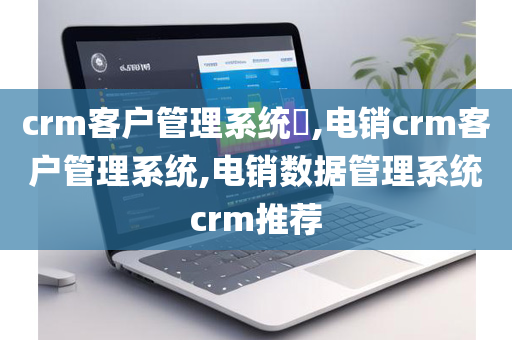crm客户管理系统​,电销crm客户管理系统,电销数据管理系统crm推荐