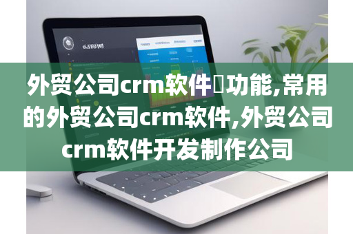 外贸公司crm软件​功能,常用的外贸公司crm软件,外贸公司crm软件开发制作公司