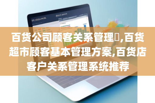 百货公司顾客关系管理​,百货超市顾客基本管理方案,百货店客户关系管理系统推荐