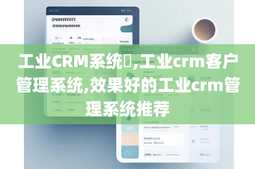 工业CRM系统​,工业crm客户管理系统,效果好的工业crm管理系统推荐