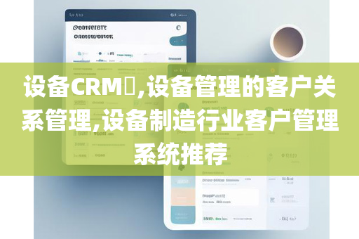 设备CRM​,设备管理的客户关系管理,设备制造行业客户管理系统推荐