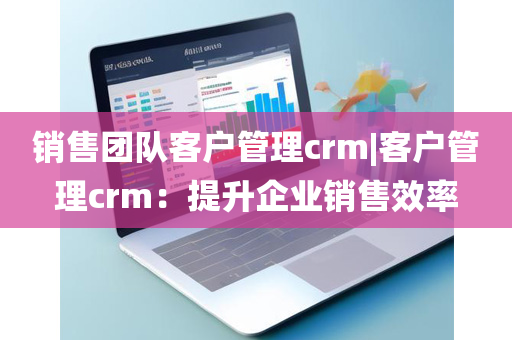 销售团队客户管理crm|客户管理crm：提升企业销售效率