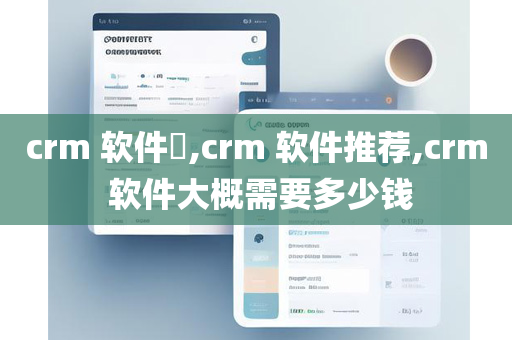 crm 软件​,crm 软件推荐,crm 软件大概需要多少钱