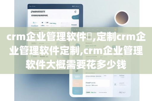 crm企业管理软件​,定制crm企业管理软件定制,crm企业管理软件大概需要花多少钱