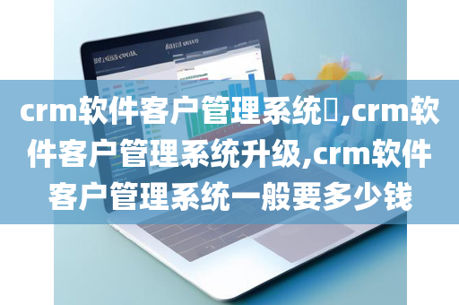 crm软件客户管理系统​,crm软件客户管理系统升级,crm软件客户管理系统一般要多少钱