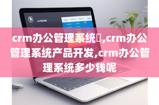 crm办公管理系统​,crm办公管理系统产品开发,crm办公管理系统多少钱呢