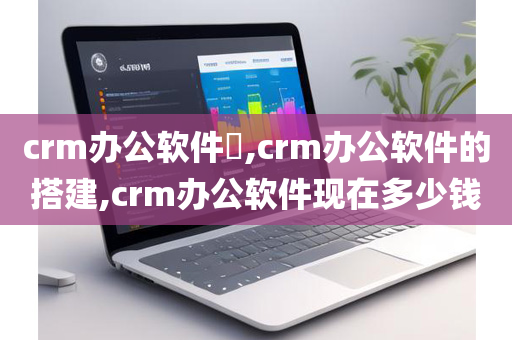 crm办公软件​,crm办公软件的搭建,crm办公软件现在多少钱