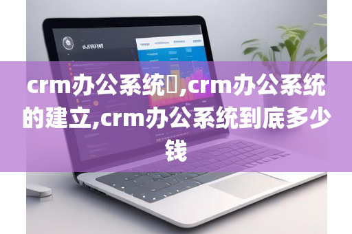 crm办公系统​,crm办公系统的建立,crm办公系统到底多少钱