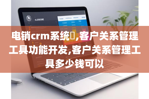 电销crm系统​,客户关系管理工具功能开发,客户关系管理工具多少钱可以