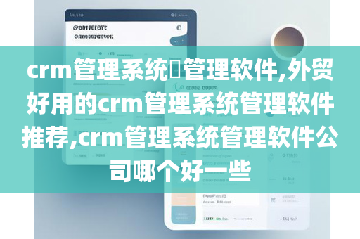 crm管理系统​管理软件,外贸好用的crm管理系统管理软件推荐,crm管理系统管理软件公司哪个好一些