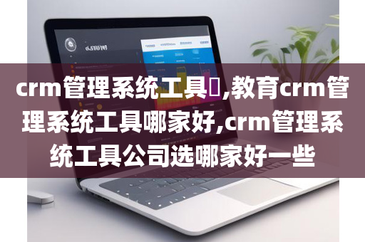 crm管理系统工具​,教育crm管理系统工具哪家好,crm管理系统工具公司选哪家好一些