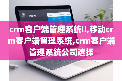 crm客户端管理系统​,移动crm客户端管理系统,crm客户端管理系统公司选择