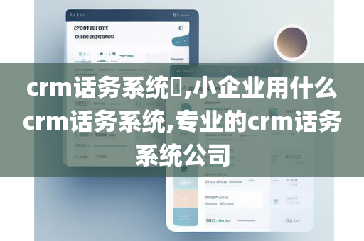 crm话务系统​,小企业用什么crm话务系统,专业的crm话务系统公司