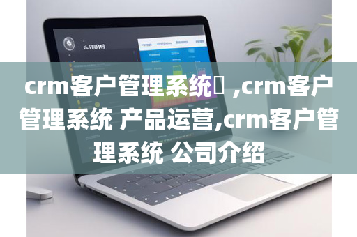 crm客户管理系统​ ,crm客户管理系统 产品运营,crm客户管理系统 公司介绍