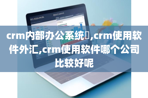 crm内部办公系统​,crm使用软件外汇,crm使用软件哪个公司比较好呢