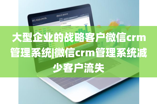 大型企业的战略客户微信crm管理系统|微信crm管理系统减少客户流失