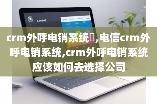 crm外呼电销系统​,电信crm外呼电销系统,crm外呼电销系统应该如何去选择公司