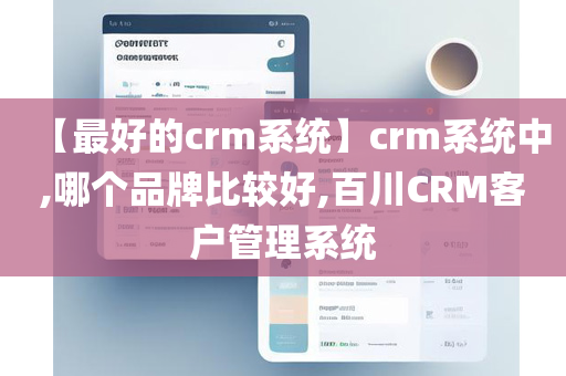 【最好的crm系统】crm系统中,哪个品牌比较好,百川CRM客户管理系统