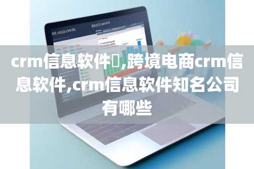 crm信息软件​,跨境电商crm信息软件,crm信息软件知名公司有哪些