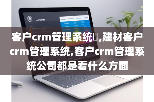 客户crm管理系统​,建材客户crm管理系统,客户crm管理系统公司都是看什么方面