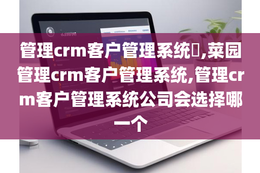 管理crm客户管理系统​,菜园管理crm客户管理系统,管理crm客户管理系统公司会选择哪一个