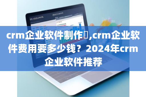 crm企业软件制作​,crm企业软件费用要多少钱？2024年crm企业软件推荐