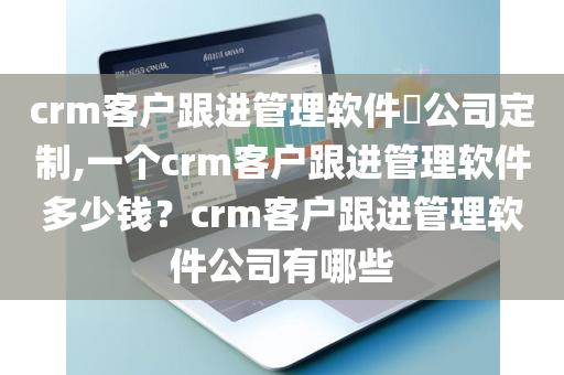 crm客户跟进管理软件​公司定制,一个crm客户跟进管理软件多少钱？crm客户跟进管理软件公司有哪些