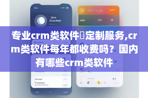 专业crm类软件​定制服务,crm类软件每年都收费吗？国内有哪些crm类软件