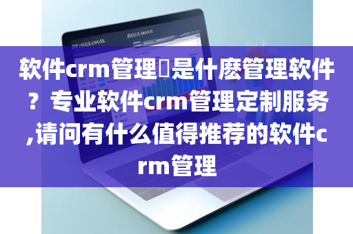 软件crm管理​是什麽管理软件？专业软件crm管理定制服务,请问有什么值得推荐的软件crm管理