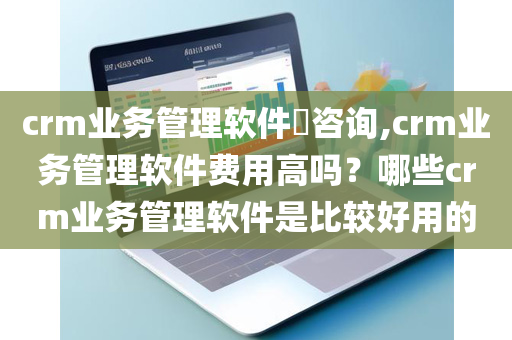 crm业务管理软件​咨询,crm业务管理软件费用高吗？哪些crm业务管理软件是比较好用的